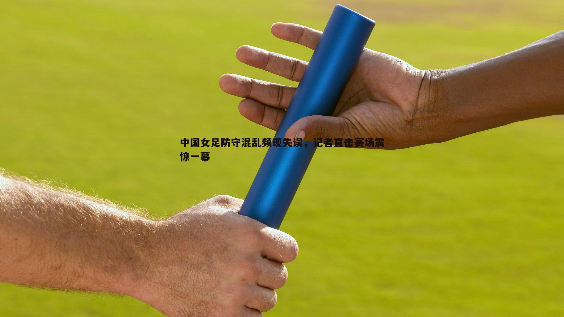 中国女足防守混乱频现失误，记者直击赛场震惊一幕