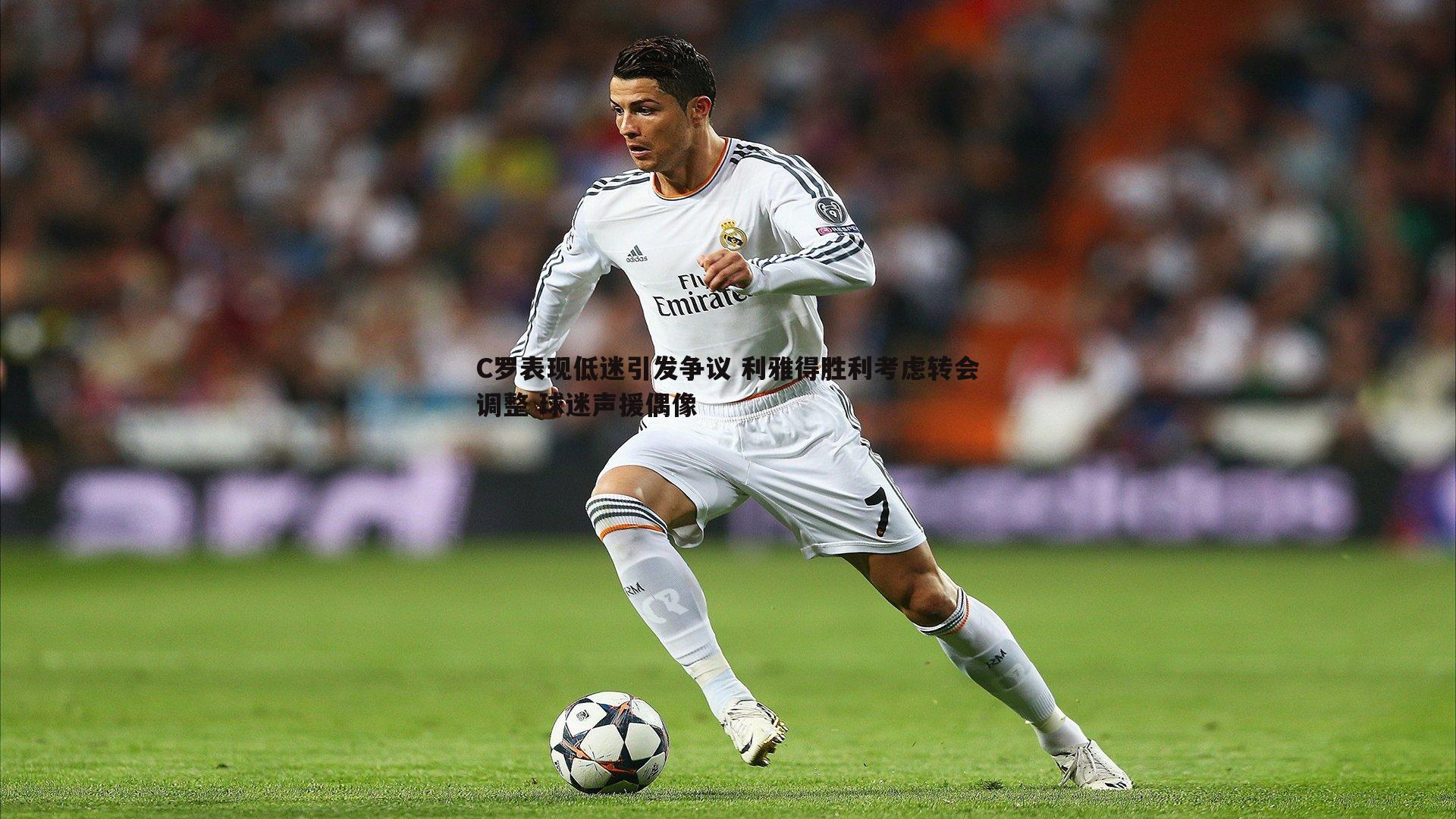 C罗表现低迷引发争议 利雅得胜利考虑转会调整 球迷声援偶像